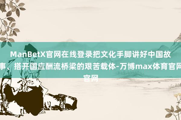 ManBetX官网在线登录把文化手脚讲好中国故事、搭开国应酬流桥梁的艰苦载体-万博max体育官网