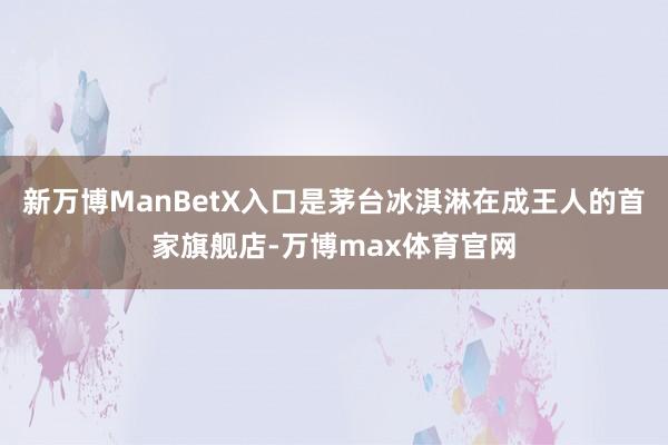 新万博ManBetX入口是茅台冰淇淋在成王人的首家旗舰店-万博max体育官网