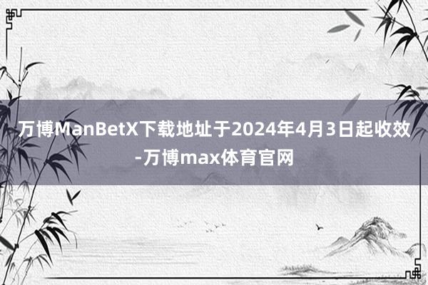 万博ManBetX下载地址于2024年4月3日起收效-万博max体育官网