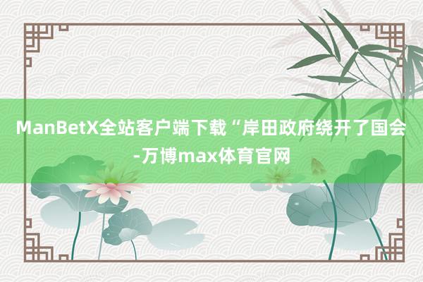 ManBetX全站客户端下载“岸田政府绕开了国会-万博max体育官网