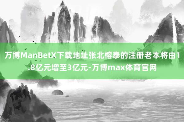 万博ManBetX下载地址张北榕泰的注册老本将由1.8亿元增至3亿元-万博max体育官网
