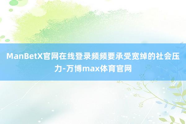 ManBetX官网在线登录频频要承受宽绰的社会压力-万博max体育官网