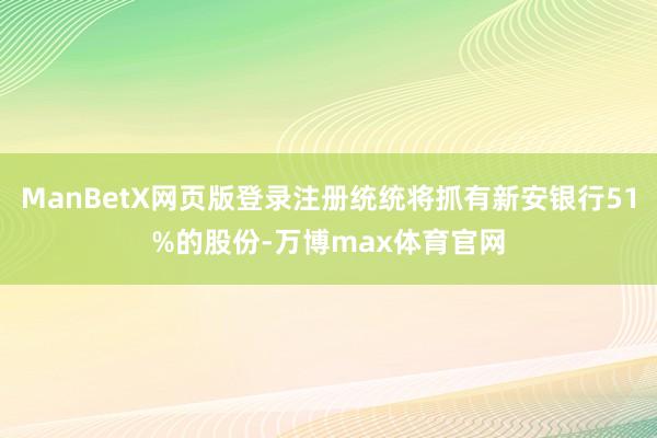 ManBetX网页版登录注册统统将抓有新安银行51%的股份-万博max体育官网