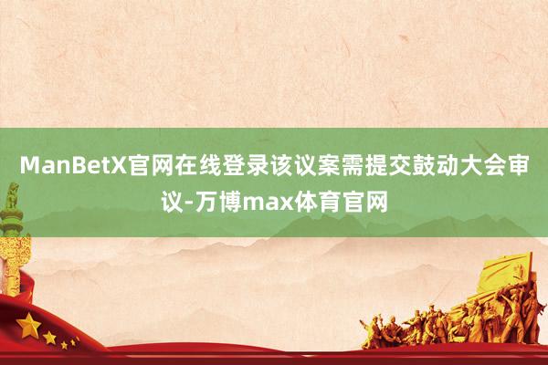 ManBetX官网在线登录该议案需提交鼓动大会审议-万博max体育官网