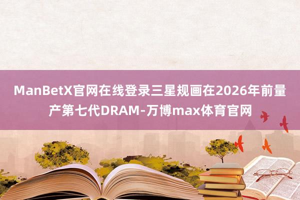 ManBetX官网在线登录三星规画在2026年前量产第七代DRAM-万博max体育官网