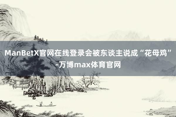 ManBetX官网在线登录会被东谈主说成“花母鸡”-万博max体育官网