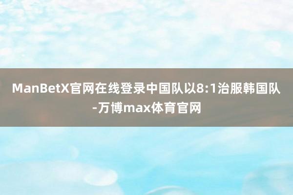 ManBetX官网在线登录中国队以8:1治服韩国队-万博max体育官网