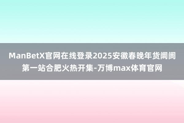 ManBetX官网在线登录2025安徽春晚年货阛阓第一站合肥火热开集-万博max体育官网