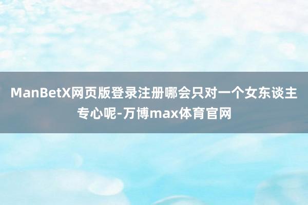 ManBetX网页版登录注册哪会只对一个女东谈主专心呢-万博max体育官网