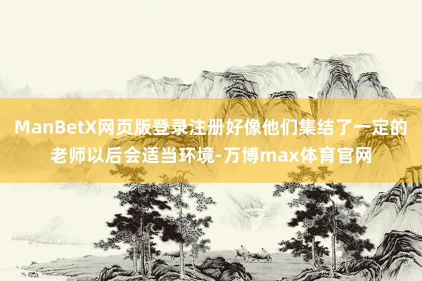ManBetX网页版登录注册好像他们集结了一定的老师以后会适当环境-万博max体育官网