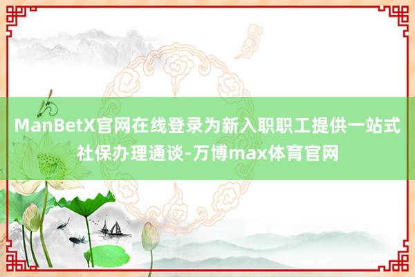 ManBetX官网在线登录为新入职职工提供一站式社保办理通谈-万博max体育官网