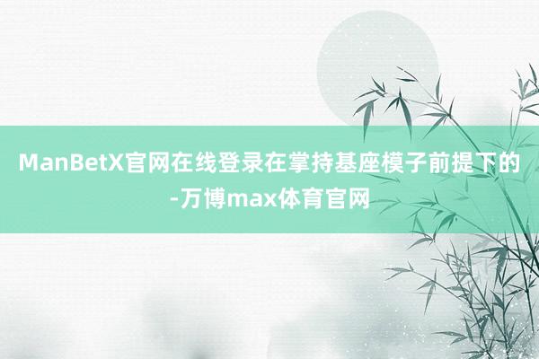ManBetX官网在线登录在掌持基座模子前提下的-万博max体育官网