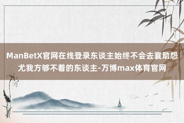 ManBetX官网在线登录东谈主始终不会去襄助怨尤我方够不着的东谈主-万博max体育官网