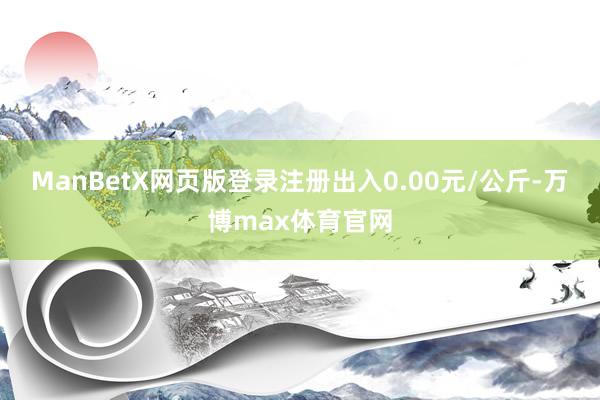 ManBetX网页版登录注册出入0.00元/公斤-万博max体育官网