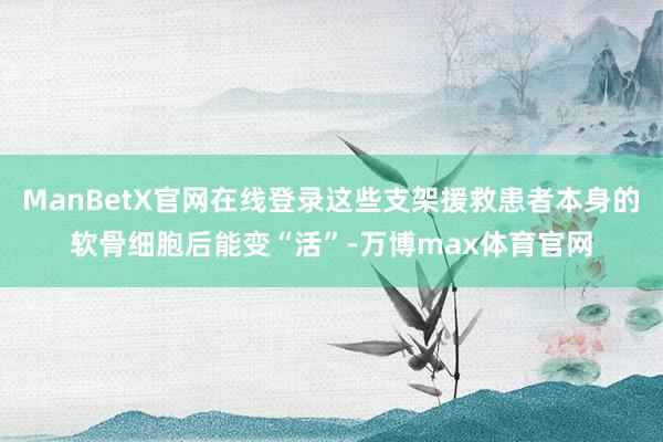 ManBetX官网在线登录这些支架援救患者本身的软骨细胞后能变“活”-万博max体育官网