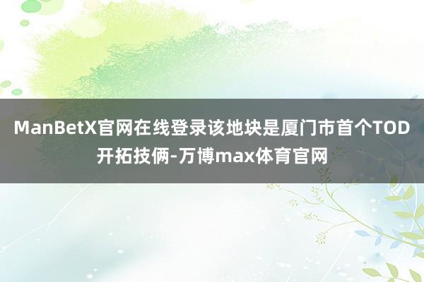 ManBetX官网在线登录该地块是厦门市首个TOD开拓技俩-万博max体育官网