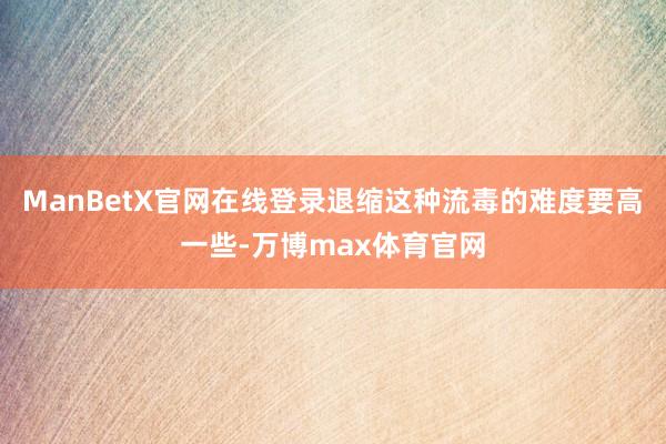 ManBetX官网在线登录退缩这种流毒的难度要高一些-万博max体育官网
