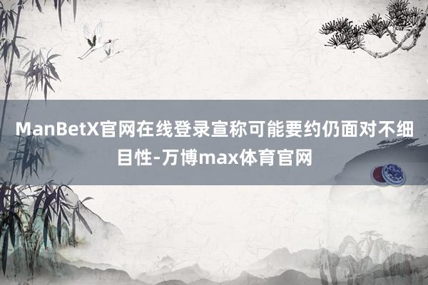 ManBetX官网在线登录宣称可能要约仍面对不细目性-万博max体育官网