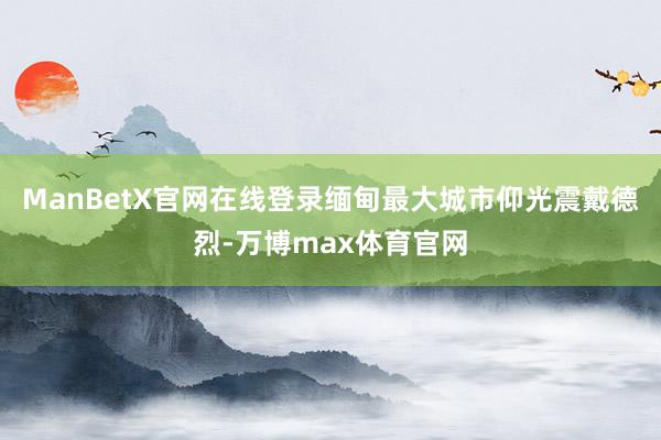 ManBetX官网在线登录缅甸最大城市仰光震戴德烈-万博max体育官网