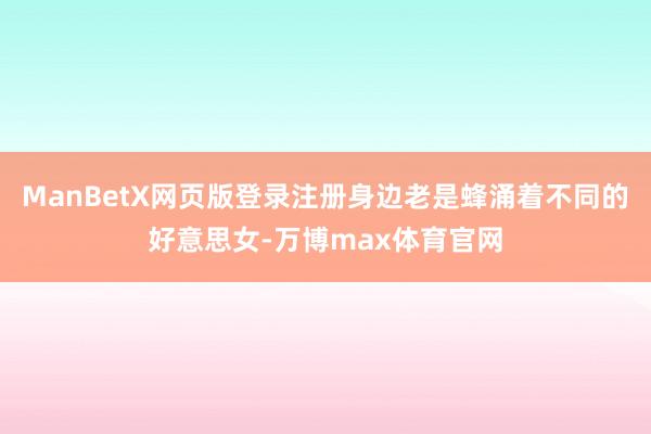 ManBetX网页版登录注册身边老是蜂涌着不同的好意思女-万博max体育官网