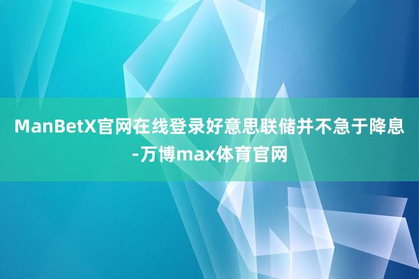 ManBetX官网在线登录好意思联储并不急于降息-万博max体育官网