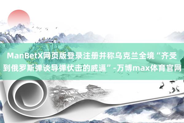 ManBetX网页版登录注册并称乌克兰全境“齐受到俄罗斯弹谈导弹伏击的威逼”-万博max体育官网