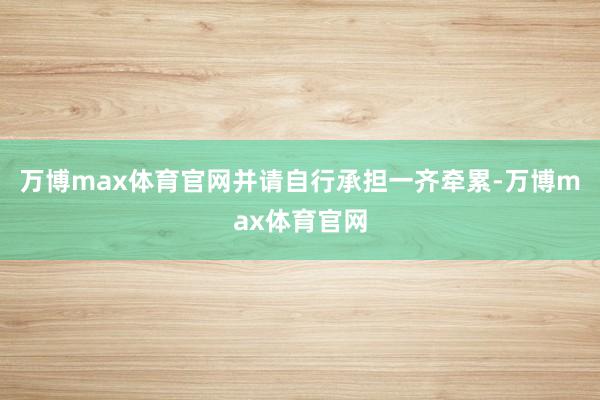 万博max体育官网并请自行承担一齐牵累-万博max体育官网