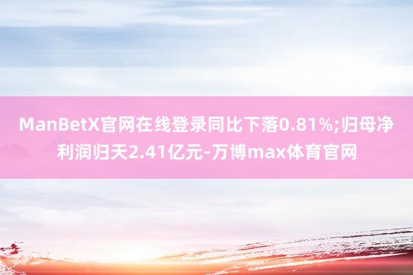 ManBetX官网在线登录同比下落0.81%;归母净利润归天2.41亿元-万博max体育官网