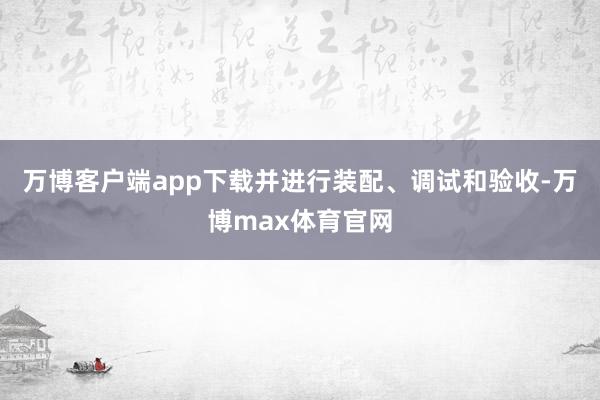 万博客户端app下载并进行装配、调试和验收-万博max体育官网