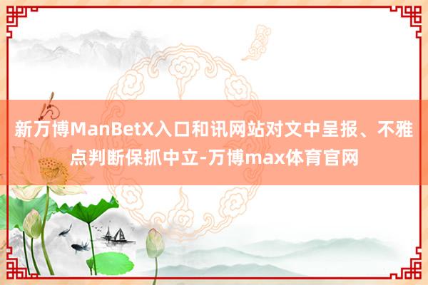 新万博ManBetX入口和讯网站对文中呈报、不雅点判断保抓中立-万博max体育官网