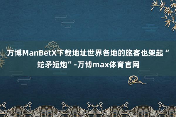 万博ManBetX下载地址世界各地的旅客也架起“蛇矛短炮”-万博max体育官网