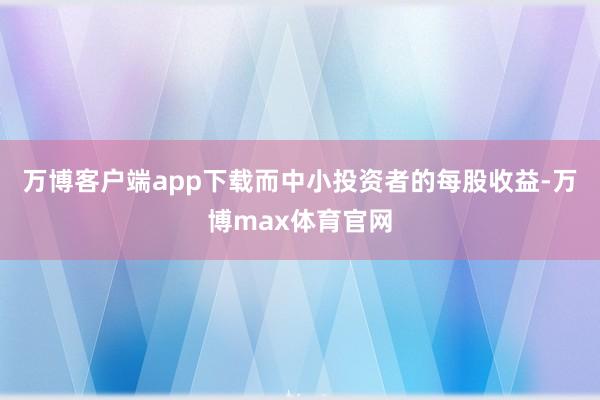 万博客户端app下载而中小投资者的每股收益-万博max体育官网