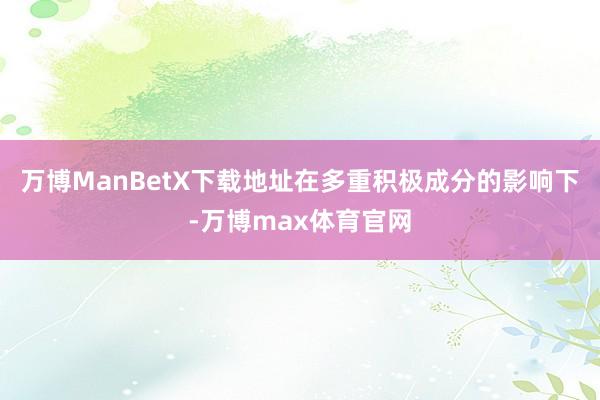 万博ManBetX下载地址在多重积极成分的影响下-万博max体育官网