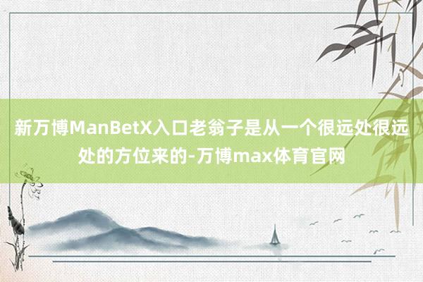 新万博ManBetX入口老翁子是从一个很远处很远处的方位来的-万博max体育官网