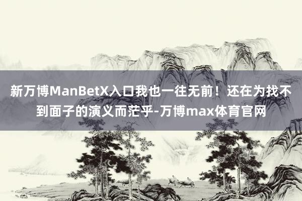 新万博ManBetX入口我也一往无前！还在为找不到面子的演义而茫乎-万博max体育官网