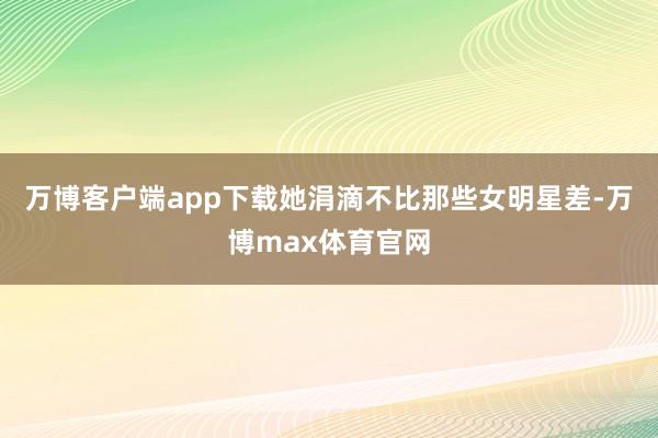 万博客户端app下载她涓滴不比那些女明星差-万博max体育官网