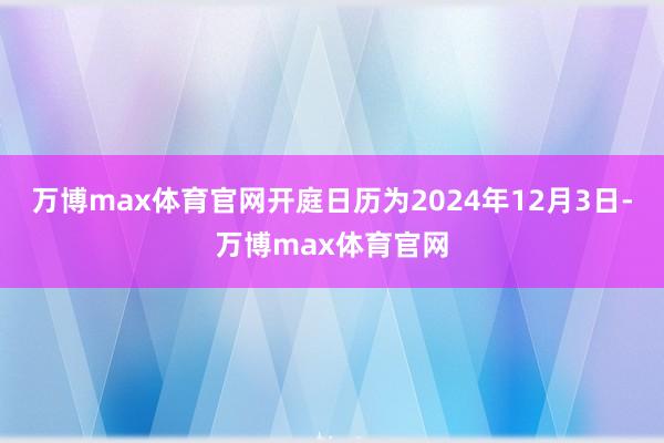 万博max体育官网开庭日历为2024年12月3日-万博max体育官网