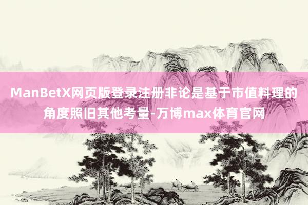 ManBetX网页版登录注册非论是基于市值料理的角度照旧其他考量-万博max体育官网