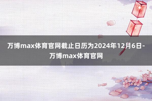 万博max体育官网截止日历为2024年12月6日-万博max体育官网