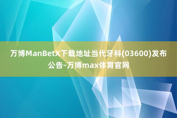 万博ManBetX下载地址当代牙科(03600)发布公告-万博max体育官网