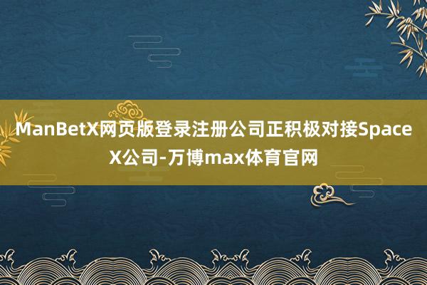ManBetX网页版登录注册公司正积极对接SpaceX公司-万博max体育官网