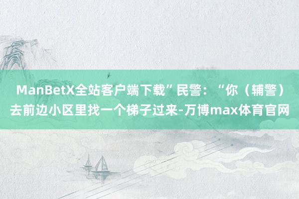 ManBetX全站客户端下载”民警：“你（辅警）去前边小区里找一个梯子过来-万博max体育官网