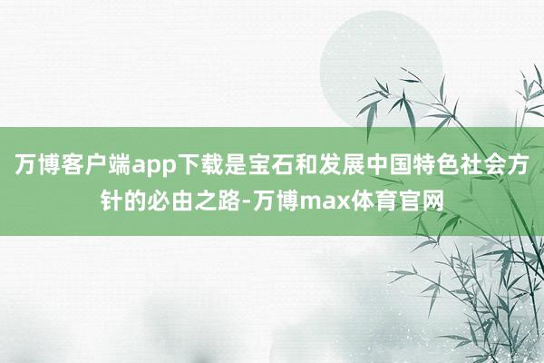 万博客户端app下载是宝石和发展中国特色社会方针的必由之路-万博max体育官网
