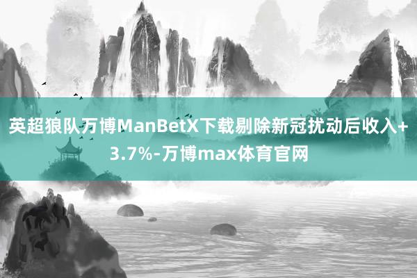 英超狼队万博ManBetX下载剔除新冠扰动后收入+3.7%-万博max体育官网