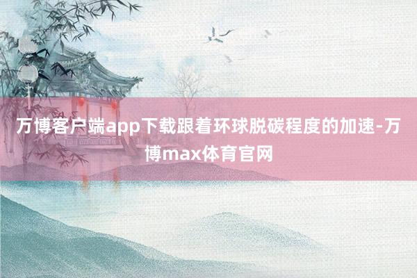 万博客户端app下载　　跟着环球脱碳程度的加速-万博max体育官网