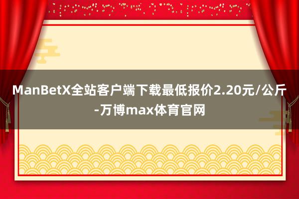 ManBetX全站客户端下载最低报价2.20元/公斤-万博max体育官网