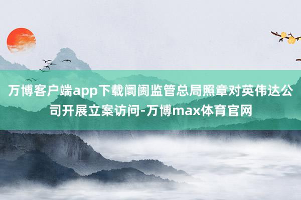 万博客户端app下载阛阓监管总局照章对英伟达公司开展立案访问-万博max体育官网