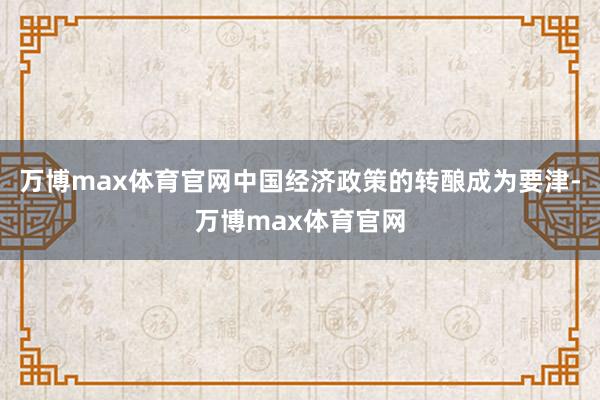 万博max体育官网中国经济政策的转酿成为要津-万博max体育官网