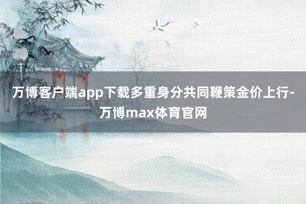 万博客户端app下载多重身分共同鞭策金价上行-万博max体育官网