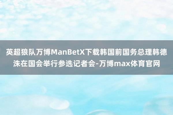 英超狼队万博ManBetX下载韩国前国务总理韩德洙在国会举行参选记者会-万博max体育官网